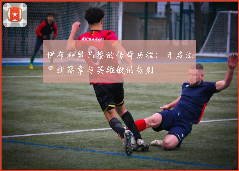 伊布加盟巴黎的传奇历程：开启法甲新篇章与英雄般的告别